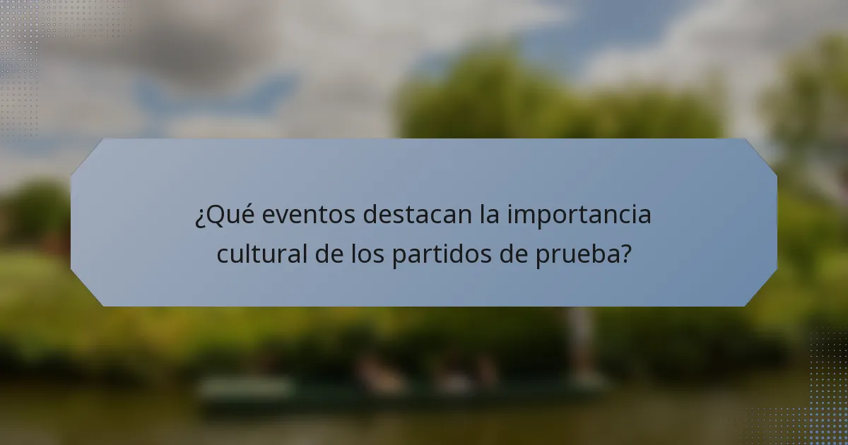 ¿Qué eventos destacan la importancia cultural de los partidos de prueba?